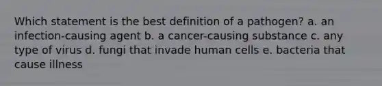 Which statement is the best definition of a pathogen? a. an infection-causing agent b. a cancer-causing substance c. any type of virus d. fungi that invade human cells e. bacteria that cause illness