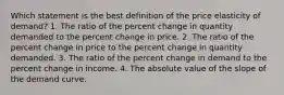 Which statement is the best definition of the price elasticity of demand? 1. The ratio of the percent change in quantity demanded to the percent change in price. 2. The ratio of the percent change in price to the percent change in quantity demanded. 3. The ratio of the percent change in demand to the percent change in income. 4. The absolute value of the slope of the demand curve.