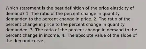 Which statement is the best definition of the price elasticity of demand? 1. The ratio of the <a href='https://www.questionai.com/knowledge/kTUYTsQGJM-percent-change' class='anchor-knowledge'>percent change</a> in quantity demanded to the percent change in price. 2. The ratio of the percent change in price to the percent change in quantity demanded. 3. The ratio of the percent change in demand to the percent change in income. 4. The <a href='https://www.questionai.com/knowledge/kbbTh4ZPeb-absolute-value' class='anchor-knowledge'>absolute value</a> of the slope of the demand curve.