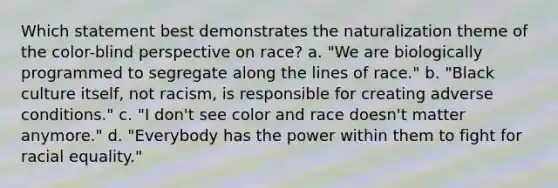 Which statement best demonstrates the naturalization theme of the color-blind perspective on race? a. "We are biologically programmed to segregate along the lines of race." b. "Black culture itself, not racism, is responsible for creating adverse conditions." c. "I don't see color and race doesn't matter anymore." d. "Everybody has the power within them to fight for racial equality."