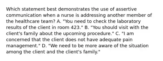 Which statement best demonstrates the use of assertive communication when a nurse is addressing another member of the healthcare team? A. "You need to check the laboratory results of the client in room 423." B. "You should visit with the client's family about the upcoming procedure." C. "I am concerned that the client does not have adequate pain management." D. "We need to be more aware of the situation among the client and the client's family."