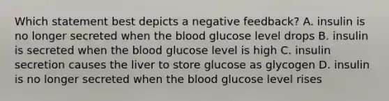 Which statement best depicts a negative feedback? A. insulin is no longer secreted when the blood glucose level drops B. insulin is secreted when the blood glucose level is high C. insulin secretion causes the liver to store glucose as glycogen D. insulin is no longer secreted when the blood glucose level rises