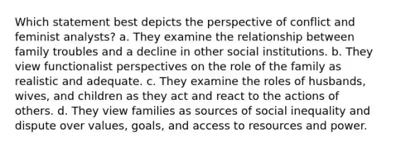 Which statement best depicts the perspective of conflict and feminist analysts? a. They examine the relationship between family troubles and a decline in other social institutions. b. They view functionalist perspectives on the role of the family as realistic and adequate. c. They examine the roles of husbands, wives, and children as they act and react to the actions of others. d. They view families as sources of social inequality and dispute over values, goals, and access to resources and power.