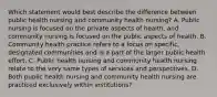 Which statement would best describe the difference between public health nursing and community health nursing? A. Public nursing is focused on the private aspects of health, and community nursing is focused on the public aspects of health. B. Community health practice refers to a focus on specific, designated communities and is a part of the larger public health effort. C. Public health nursing and community health nursing relate to the very same types of services and perspectives. D. Both public health nursing and community health nursing are practiced exclusively within institutions?