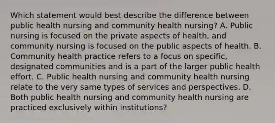 Which statement would best describe the difference between public health nursing and community health nursing? A. Public nursing is focused on the private aspects of health, and community nursing is focused on the public aspects of health. B. Community health practice refers to a focus on specific, designated communities and is a part of the larger public health effort. C. Public health nursing and community health nursing relate to the very same types of services and perspectives. D. Both public health nursing and community health nursing are practiced exclusively within institutions?