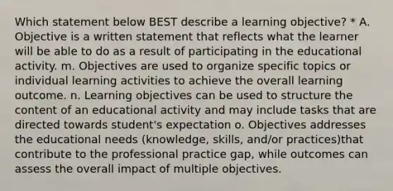 Which statement below BEST describe a learning objective? * A. Objective is a written statement that reflects what the learner will be able to do as a result of participating in the educational activity. m. Objectives are used to organize specific topics or individual learning activities to achieve the overall learning outcome. n. Learning objectives can be used to structure the content of an educational activity and may include tasks that are directed towards student's expectation o. Objectives addresses the educational needs (knowledge, skills, and/or practices)that contribute to the professional practice gap, while outcomes can assess the overall impact of multiple objectives.