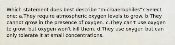 Which statement does best describe "microaerophiles"? Select one: a.They require atmospheric oxygen levels to grow. b.They cannot grow in the presence of oxygen. c.They can't use oxygen to grow, but oxygen won't kill them. d.They use oxygen but can only tolerate it at small concentrations.