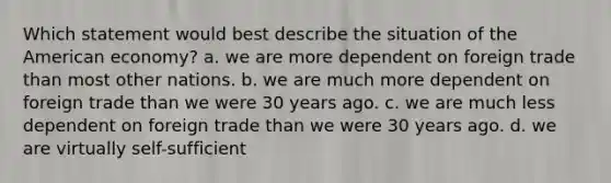 Which statement would best describe the situation of the American economy? a. we are more dependent on foreign trade than most other nations. b. we are much more dependent on foreign trade than we were 30 years ago. c. we are much less dependent on foreign trade than we were 30 years ago. d. we are virtually self-sufficient