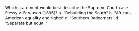 Which statement would best describe the Supreme Court case Plessy v. Ferguson (1896)? a. "Rebuilding the South" b. "African-American equality and rights" c. "Southern Redeemers" d. "Separate but equal."