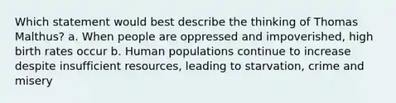 Which statement would best describe the thinking of Thomas Malthus? a. When people are oppressed and impoverished, high birth rates occur b. Human populations continue to increase despite insufficient resources, leading to starvation, crime and misery