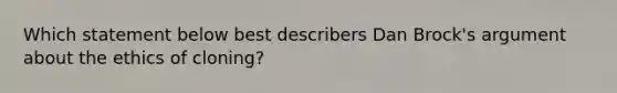 Which statement below best describers Dan Brock's argument about the ethics of cloning?