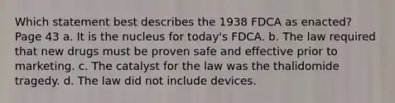 Which statement best describes the 1938 FDCA as enacted? Page 43 a. It is the nucleus for today's FDCA. b. The law required that new drugs must be proven safe and effective prior to marketing. c. The catalyst for the law was the thalidomide tragedy. d. The law did not include devices.