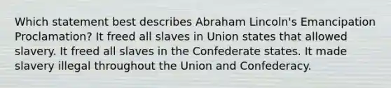 Which statement best describes Abraham Lincoln's Emancipation Proclamation? It freed all slaves in Union states that allowed slavery. It freed all slaves in the Confederate states. It made slavery illegal throughout the Union and Confederacy.