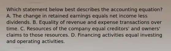 Which statement below best describes the accounting equation? A. The change in retained earnings equals net income less dividends. B. Equality of revenue and expense transactions over time. C. Resources of the company equal creditors' and owners' claims to those resources. D. Financing activities equal investing and operating activities.