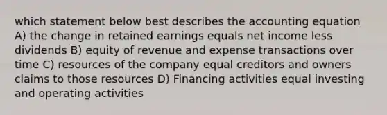 which statement below best describes <a href='https://www.questionai.com/knowledge/k7UJ6J5ODQ-the-accounting-equation' class='anchor-knowledge'>the accounting equation</a> A) the change in retained earnings equals net income less dividends B) equity of revenue and expense transactions over time C) resources of the company equal creditors and owners claims to those resources D) Financing activities equal investing and operating activities