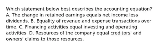 Which statement below best describes the accounting equation? A. The change in retained earnings equals net income less dividends. B. Equality of revenue and expense transactions over time. C. Financing activities equal investing and operating activities. D. Resources of the company equal creditors' and owners' claims to those resources.