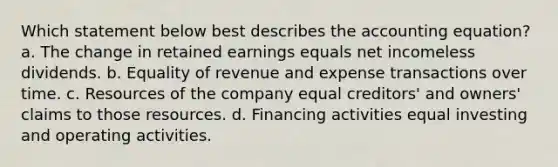 Which statement below best describes the accounting equation? a. The change in retained earnings equals net incomeless dividends. b. Equality of revenue and expense transactions over time. c. Resources of the company equal creditors' and owners' claims to those resources. d. Financing activities equal investing and operating activities.