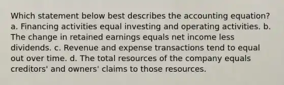 Which statement below best describes the accounting equation? a. Financing activities equal investing and operating activities. b. The change in retained earnings equals net income less dividends. c. Revenue and expense transactions tend to equal out over time. d. The total resources of the company equals creditors' and owners' claims to those resources.