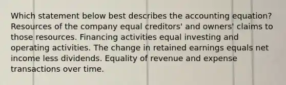 Which statement below best describes the accounting equation? Resources of the company equal creditors' and owners' claims to those resources. Financing activities equal investing and operating activities. The change in retained earnings equals net income less dividends. Equality of revenue and expense transactions over time.