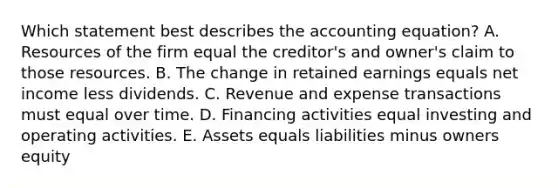 Which statement best describes the accounting equation? A. Resources of the firm equal the creditor's and owner's claim to those resources. B. The change in retained earnings equals net income less dividends. C. Revenue and expense transactions must equal over time. D. Financing activities equal investing and operating activities. E. Assets equals liabilities minus owners equity