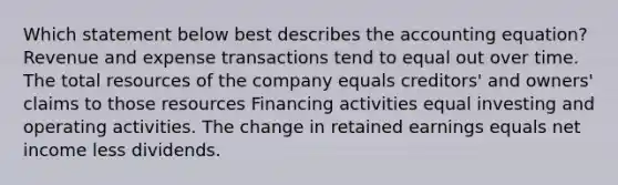 Which statement below best describes the accounting equation? Revenue and expense transactions tend to equal out over time. The total resources of the company equals creditors' and owners' claims to those resources Financing activities equal investing and operating activities. The change in retained earnings equals net income less dividends.