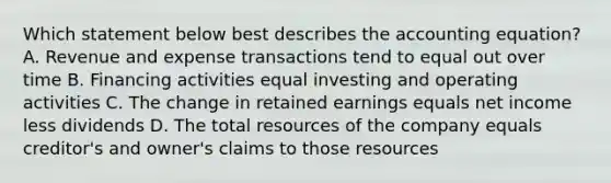 Which statement below best describes the accounting equation? A. Revenue and expense transactions tend to equal out over time B. Financing activities equal investing and operating activities C. The change in retained earnings equals net income less dividends D. The total resources of the company equals creditor's and owner's claims to those resources