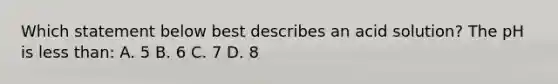 Which statement below best describes an acid solution? The pH is <a href='https://www.questionai.com/knowledge/k7BtlYpAMX-less-than' class='anchor-knowledge'>less than</a>: A. 5 B. 6 C. 7 D. 8