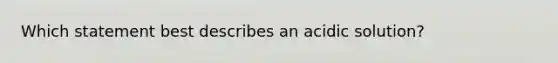 Which statement best describes an acidic solution?