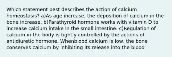 Which statement best describes the action of calcium homeostasis? a)As age increase, the deposition of calcium in the bone increase. b)Parathyroid hormone works with vitamin D to increase calcium intake in the small intestine. c)Regulation of calcium in the body is tightly controlled by the actions of antidiuretic hormone. Whenblood calcium is low, the bone conserves calcium by inhibiting its release into the blood