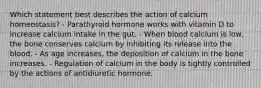 Which statement best describes the action of calcium homeostasis? - Parathyroid hormone works with vitamin D to increase calcium intake in the gut. - When blood calcium is low, the bone conserves calcium by inhibiting its release into the blood. - As age increases, the deposition of calcium in the bone increases. - Regulation of calcium in the body is tightly controlled by the actions of antidiuretic hormone.