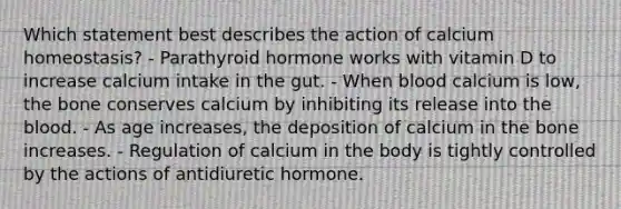 Which statement best describes the action of calcium homeostasis? - Parathyroid hormone works with vitamin D to increase calcium intake in the gut. - When blood calcium is low, the bone conserves calcium by inhibiting its release into <a href='https://www.questionai.com/knowledge/k7oXMfj7lk-the-blood' class='anchor-knowledge'>the blood</a>. - As age increases, the deposition of calcium in the bone increases. - Regulation of calcium in the body is tightly controlled by the actions of antidiuretic hormone.