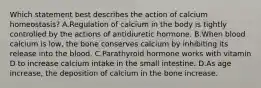 Which statement best describes the action of calcium homeostasis? A.Regulation of calcium in the body is tightly controlled by the actions of antidiuretic hormone. B.When blood calcium is low, the bone conserves calcium by inhibiting its release into the blood. C.Parathyroid hormone works with vitamin D to increase calcium intake in the small intestine. D.As age increase, the deposition of calcium in the bone increase.