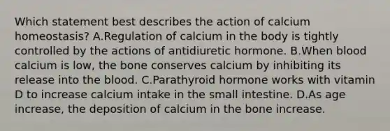 Which statement best describes the action of calcium homeostasis? A.Regulation of calcium in the body is tightly controlled by the actions of antidiuretic hormone. B.When blood calcium is low, the bone conserves calcium by inhibiting its release into the blood. C.Parathyroid hormone works with vitamin D to increase calcium intake in the small intestine. D.As age increase, the deposition of calcium in the bone increase.