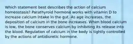 Which statement best describes the action of calcium homeostasis? Parathyroid hormone works with vitamin D to increase calcium intake in the gut. As age increases, the deposition of calcium in the bone increases. When blood calcium is low, the bone conserves calcium by inhibiting its release into the blood. Regulation of calcium in the body is tightly controlled by the actions of antidiuretic hormone.