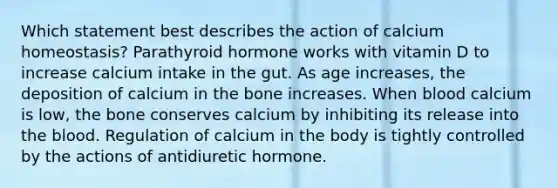 Which statement best describes the action of calcium homeostasis? Parathyroid hormone works with vitamin D to increase calcium intake in the gut. As age increases, the deposition of calcium in the bone increases. When blood calcium is low, the bone conserves calcium by inhibiting its release into the blood. Regulation of calcium in the body is tightly controlled by the actions of antidiuretic hormone.