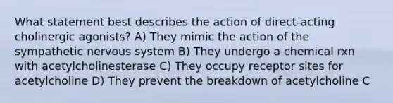 What statement best describes the action of direct-acting cholinergic agonists? A) They mimic the action of the sympathetic nervous system B) They undergo a chemical rxn with acetylcholinesterase C) They occupy receptor sites for acetylcholine D) They prevent the breakdown of acetylcholine C