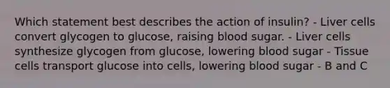 Which statement best describes the action of insulin? - Liver cells convert glycogen to glucose, raising blood sugar. - Liver cells synthesize glycogen from glucose, lowering blood sugar - Tissue cells transport glucose into cells, lowering blood sugar - B and C