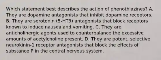 Which statement best describes the action of phenothiazines? A. They are dopamine antagonists that inhibit dopamine receptors. B. They are serotonin (5-HT3) antagonists that block receptors known to induce nausea and vomiting. C. They are anticholinergic agents used to counterbalance the excessive amounts of acetylcholine present. D. They are potent, selective neurokinin-1 receptor antagonists that block the effects of substance P in the central nervous system.