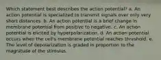 Which statement best describes the action potential? a. An action potential is specialized to transmit signals over only very short distances. b. An action potential is a brief change in membrane potential from positive to negative. c. An action potential is elicited by hyperpolarization. d. An action potential occurs when the cell's membrane potential reaches threshold. e. The level of depolarization is graded in proportion to the magnitude of the stimulus.