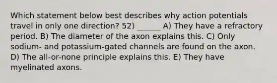 Which statement below best describes why action potentials travel in only one direction? 52) ______ A) They have a refractory period. B) The diameter of the axon explains this. C) Only sodium- and potassium-gated channels are found on the axon. D) The all-or-none principle explains this. E) They have myelinated axons.