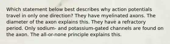 Which statement below best describes why action potentials travel in only one direction? They have myelinated axons. The diameter of the axon explains this. They have a refractory period. Only sodium- and potassium-gated channels are found on the axon. The all-or-none principle explains this.