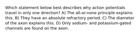 Which statement below best describes why action potentials travel in only one direction? A) The all-or-none principle explains this. B) They have an absolute refractory period. C) The diameter of the axon explains this. D) Only sodium- and potassium-gated channels are found on the axon.