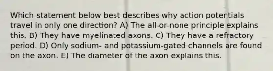 Which statement below best describes why action potentials travel in only one direction? A) The all-or-none principle explains this. B) They have myelinated axons. C) They have a refractory period. D) Only sodium- and potassium-gated channels are found on the axon. E) The diameter of the axon explains this.