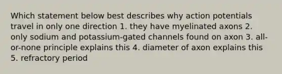 Which statement below best describes why action potentials travel in only one direction 1. they have myelinated axons 2. only sodium and potassium-gated channels found on axon 3. all-or-none principle explains this 4. diameter of axon explains this 5. refractory period