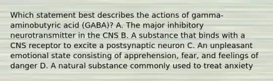 Which statement best describes the actions of gamma-aminobutyric acid (GABA)? A. The major inhibitory neurotransmitter in the CNS B. A substance that binds with a CNS receptor to excite a postsynaptic neuron C. An unpleasant emotional state consisting of apprehension, fear, and feelings of danger D. A natural substance commonly used to treat anxiety