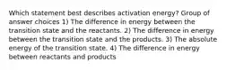 Which statement best describes activation energy? Group of answer choices 1) The difference in energy between the transition state and the reactants. 2) The difference in energy between the transition state and the products. 3) The absolute energy of the transition state. 4) The difference in energy between reactants and products