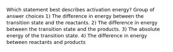 Which statement best describes activation energy? Group of answer choices 1) The difference in energy between the transition state and the reactants. 2) The difference in energy between the transition state and the products. 3) The absolute energy of the transition state. 4) The difference in energy between reactants and products