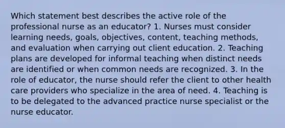 Which statement best describes the active role of the professional nurse as an educator? 1. Nurses must consider learning needs, goals, objectives, content, teaching methods, and evaluation when carrying out client education. 2. Teaching plans are developed for informal teaching when distinct needs are identified or when common needs are recognized. 3. In the role of educator, the nurse should refer the client to other health care providers who specialize in the area of need. 4. Teaching is to be delegated to the advanced practice nurse specialist or the nurse educator.