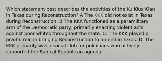 Which statement best describes the activities of the Ku Klux Klan in Texas during Reconstruction? A The KKK did not exist in Texas during Reconstruction. B The KKK functioned as a paramilitary arm of the Democratic party, primarily enacting violent acts against poor whites throughout the state. C. The KKK played a pivotal role in bringing Reconstruction to an end in Texas. D. The KKK primarily was a social club for politicians who actively supported the Radical Republican agenda.