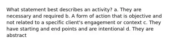 What statement best describes an activity? a. They are necessary and required b. A form of action that is objective and not related to a specific client's engagement or context c. They have starting and end points and are intentional d. They are abstract